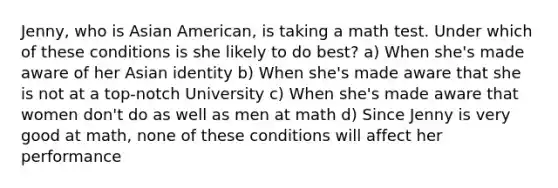 Jenny, who is Asian American, is taking a math test. Under which of these conditions is she likely to do best? a) When she's made aware of her Asian identity b) When she's made aware that she is not at a top-notch University c) When she's made aware that women don't do as well as men at math d) Since Jenny is very good at math, none of these conditions will affect her performance