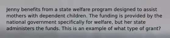 Jenny benefits from a state welfare program designed to assist mothers with dependent children. The funding is provided by the national government specifically for welfare, but her state administers the funds. This is an example of what type of grant?