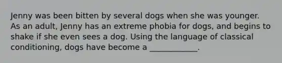 Jenny was been bitten by several dogs when she was younger. As an adult, Jenny has an extreme phobia for dogs, and begins to shake if she even sees a dog. Using the language of classical conditioning, dogs have become a ____________.