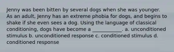 Jenny was been bitten by several dogs when she was younger. As an adult, Jenny has an extreme phobia for dogs, and begins to shake if she even sees a dog. Using the language of classical conditioning, dogs have become a ____________. a. unconditioned stimulus b. unconditioned response c. conditioned stimulus d. conditioned response