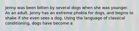 Jenny was been bitten by several dogs when she was younger. As an adult, Jenny has an extreme phobia for dogs, and begins to shake if she even sees a dog. Using the language of classical conditioning, dogs have become a