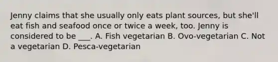 Jenny claims that she usually only eats plant sources, but she'll eat fish and seafood once or twice a week, too. Jenny is considered to be ___. A. Fish vegetarian B. Ovo-vegetarian C. Not a vegetarian D. Pesca-vegetarian