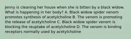 Jenny is cleaning her house when she is bitten by a black widow. What is happening in her body? A. Black widow spider venom promotes synthesis of acetylcholine B. The venom is promoting the release of acetylcholine C. Black widow spider venom is blocking the reuptake of acetylcholine D. The venom is binding receptors normally used by acetylcholine