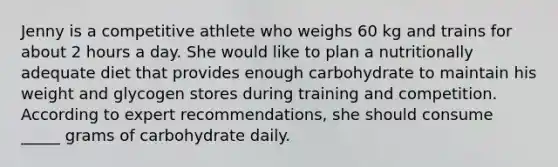 Jenny is a competitive athlete who weighs 60 kg and trains for about 2 hours a day. She would like to plan a nutritionally adequate diet that provides enough carbohydrate to maintain his weight and glycogen stores during training and competition. According to expert recommendations, she should consume _____ grams of carbohydrate daily.