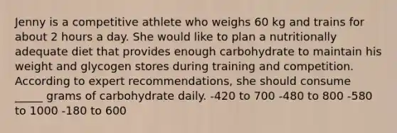 Jenny is a competitive athlete who weighs 60 kg and trains for about 2 hours a day. She would like to plan a nutritionally adequate diet that provides enough carbohydrate to maintain his weight and glycogen stores during training and competition. According to expert recommendations, she should consume _____ grams of carbohydrate daily. -420 to 700 -480 to 800 -580 to 1000 -180 to 600