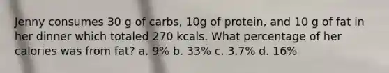 Jenny consumes 30 g of carbs, 10g of protein, and 10 g of fat in her dinner which totaled 270 kcals. What percentage of her calories was from fat? a. 9% b. 33% c. 3.7% d. 16%