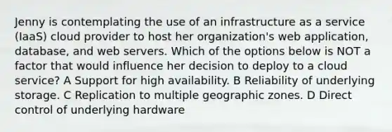 Jenny is contemplating the use of an infrastructure as a service (IaaS) cloud provider to host her organization's web application, database, and web servers. Which of the options below is NOT a factor that would influence her decision to deploy to a cloud service? A Support for high availability. B Reliability of underlying storage. C Replication to multiple geographic zones. D Direct control of underlying hardware