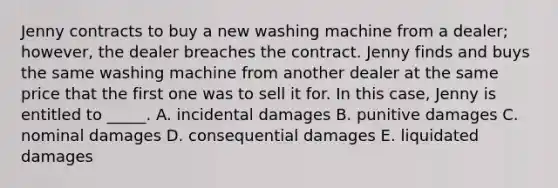 Jenny contracts to buy a new washing machine from a dealer; however, the dealer breaches the contract. Jenny finds and buys the same washing machine from another dealer at the same price that the first one was to sell it for. In this case, Jenny is entitled to _____. A. incidental damages B. punitive damages C. nominal damages D. consequential damages E. liquidated damages