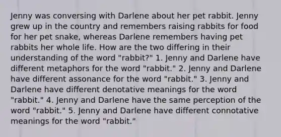 Jenny was conversing with Darlene about her pet rabbit. Jenny grew up in the country and remembers raising rabbits for food for her pet snake, whereas Darlene remembers having pet rabbits her whole life. How are the two differing in their understanding of the word "rabbit?" 1. Jenny and Darlene have different metaphors for the word "rabbit." 2. Jenny and Darlene have different assonance for the word "rabbit." 3. Jenny and Darlene have different denotative meanings for the word "rabbit." 4. Jenny and Darlene have the same perception of the word "rabbit." 5. Jenny and Darlene have different connotative meanings for the word "rabbit."