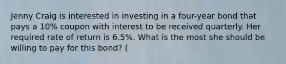 Jenny Craig is interested in investing in a four-year bond that pays a 10% coupon with interest to be received quarterly. Her required rate of return is 6.5%. What is the most she should be willing to pay for this bond? (