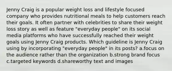 Jenny Craig is a popular weight loss and lifestyle focused company who provides nutritional meals to help customers reach their goals. It often partner with celebrities to share their weight loss story as well as feature "everyday people" on its social media platforms who have successfully reached their weight goals using Jenny Craig products. Which guideline is Jenny Craig using by incorporating "everyday people" in its posts? a.focus on the audience rather than the organization b.strong brand focus c.targeted keywords d.shareworthy text and images