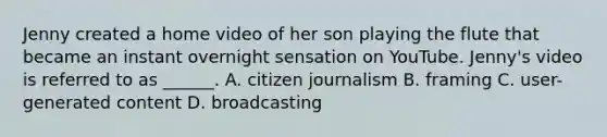 Jenny created a home video of her son playing the flute that became an instant overnight sensation on YouTube. Jenny's video is referred to as ______. A. citizen journalism B. framing C. user-generated content D. broadcasting