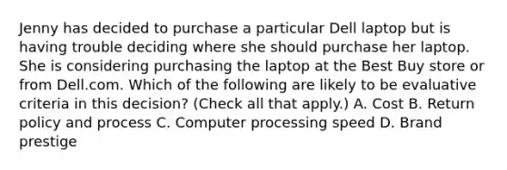 Jenny has decided to purchase a particular Dell laptop but is having trouble deciding where she should purchase her laptop. She is considering purchasing the laptop at the Best Buy store or from Dell.com. Which of the following are likely to be evaluative criteria in this decision? (Check all that apply.) A. Cost B. Return policy and process C. Computer processing speed D. Brand prestige