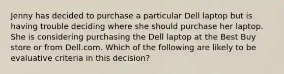 Jenny has decided to purchase a particular Dell laptop but is having trouble deciding where she should purchase her laptop. She is considering purchasing the Dell laptop at the Best Buy store or from Dell.com. Which of the following are likely to be evaluative criteria in this decision?