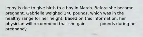 Jenny is due to give birth to a boy in March. Before she became pregnant, Gabrielle weighed 140 pounds, which was in the healthy range for her height. Based on this information, her physician will recommend that she gain ______ pounds during her pregnancy.