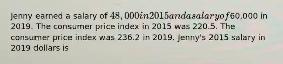 Jenny earned a salary of 48,000 in 2015 and a salary of60,000 in 2019. The consumer price index in 2015 was 220.5. The consumer price index was 236.2 in 2019. Jenny's 2015 salary in 2019 dollars is