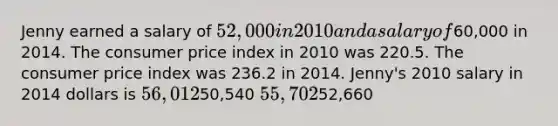 Jenny earned a salary of 52,000 in 2010 and a salary of60,000 in 2014. The consumer price index in 2010 was 220.5. The consumer price index was 236.2 in 2014. Jenny's 2010 salary in 2014 dollars is 56,01250,540 55,70252,660