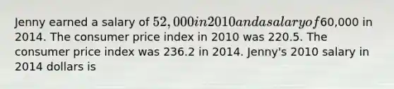 Jenny earned a salary of 52,000 in 2010 and a salary of60,000 in 2014. The consumer price index in 2010 was 220.5. The consumer price index was 236.2 in 2014. Jenny's 2010 salary in 2014 dollars is