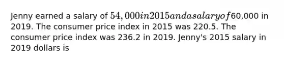 Jenny earned a salary of 54,000 in 2015 and a salary of60,000 in 2019. The consumer price index in 2015 was 220.5. The consumer price index was 236.2 in 2019. Jenny's 2015 salary in 2019 dollars is