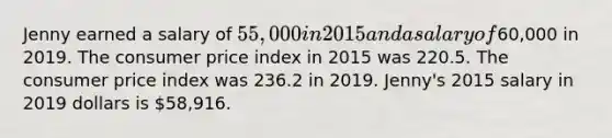 Jenny earned a salary of 55,000 in 2015 and a salary of60,000 in 2019. The consumer price index in 2015 was 220.5. The consumer price index was 236.2 in 2019. Jenny's 2015 salary in 2019 dollars is 58,916.