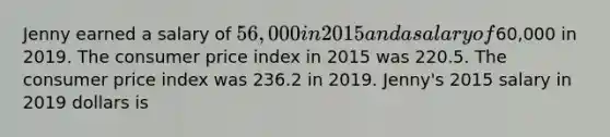 Jenny earned a salary of 56,000 in 2015 and a salary of60,000 in 2019. The consumer price index in 2015 was 220.5. The consumer price index was 236.2 in 2019. Jenny's 2015 salary in 2019 dollars is