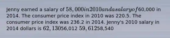 Jenny earned a salary of 58,000 in 2010 and a salary of60,000 in 2014. The consumer price index in 2010 was 220.5. The consumer price index was 236.2 in 2014. Jenny's 2010 salary in 2014 dollars is 62,13056,012 59,61258,540