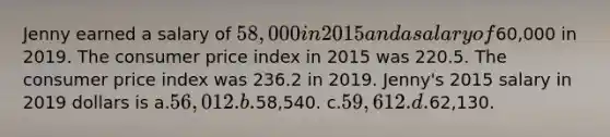 Jenny earned a salary of 58,000 in 2015 and a salary of60,000 in 2019. The consumer price index in 2015 was 220.5. The consumer price index was 236.2 in 2019. Jenny's 2015 salary in 2019 dollars is a.56,012. b.58,540. c.59,612. d.62,130.