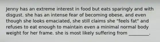 Jenny has an extreme interest in food but eats sparingly and with disgust. she has an intense fear of becoming obese, and even though she looks emaciated, she still claims she "feels fat" and refuses to eat enough to maintain even a minimal normal body weight for her frame. she is most likely suffering from _________.