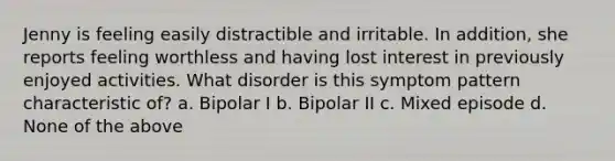 Jenny is feeling easily distractible and irritable. In addition, she reports feeling worthless and having lost interest in previously enjoyed activities. What disorder is this symptom pattern characteristic of? a. Bipolar I b. Bipolar II c. Mixed episode d. None of the above