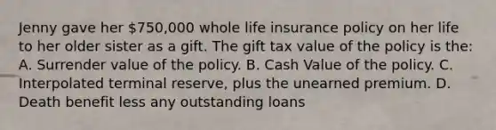 Jenny gave her 750,000 whole life insurance policy on her life to her older sister as a gift. The gift tax value of the policy is the: A. Surrender value of the policy. B. Cash Value of the policy. C. Interpolated terminal reserve, plus the unearned premium. D. Death benefit less any outstanding loans