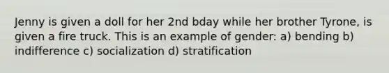 Jenny is given a doll for her 2nd bday while her brother Tyrone, is given a fire truck. This is an example of gender: a) bending b) indifference c) socialization d) stratification