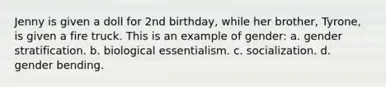 Jenny is given a doll for 2nd birthday, while her brother, Tyrone, is given a fire truck. This is an example of gender: a. gender stratification. b. biological essentialism. c. socialization. d. gender bending.