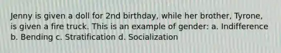 Jenny is given a doll for 2nd birthday, while her brother, Tyrone, is given a fire truck. This is an example of gender: a. Indifference b. Bending c. Stratification d. Socialization