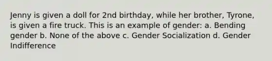 Jenny is given a doll for 2nd birthday, while her brother, Tyrone, is given a fire truck. This is an example of gender: a. Bending gender b. None of the above c. Gender Socialization d. Gender Indifference