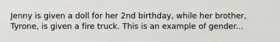 Jenny is given a doll for her 2nd birthday, while her brother, Tyrone, is given a fire truck. This is an example of gender...