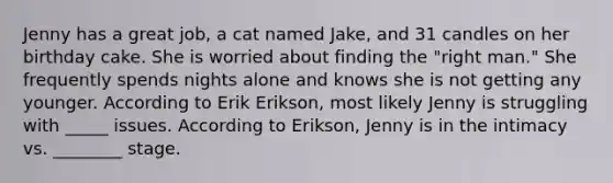 Jenny has a great job, a cat named Jake, and 31 candles on her birthday cake. She is worried about finding the "right man." She frequently spends nights alone and knows she is not getting any younger. According to Erik Erikson, most likely Jenny is struggling with _____ issues. According to Erikson, Jenny is in the intimacy vs. ________ stage.