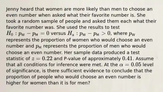 Jenny heard that women are more likely than men to choose an even number when asked what their favorite number is. She took a random sample of people and asked them each what their favorite number was. She used the results to test [H_0: p_(W)-p_(M)=0] versus [H_(a): p_(W)-p_(M)>0], where [p_(W)] represents the proportion of women who would choose an even number and [p_(M)] represents the proportion of men who would choose an even number. Her sample data produced a test statistic of [z=0.22] and P-value of approximately [0.41]. Assume that all conditions for inference were met. At the [alpha=0.05] level of significance, is there sufficient evidence to conclude that the proportion of people who would choose an even number is higher for women than it is for men?