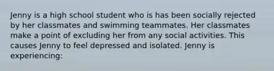 Jenny is a high school student who is has been socially rejected by her classmates and swimming teammates. Her classmates make a point of excluding her from any social activities. This causes Jenny to feel depressed and isolated. Jenny is experiencing: