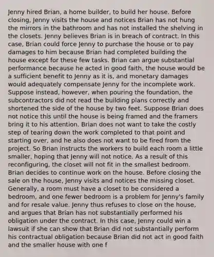 Jenny hired Brian, a home builder, to build her house. Before closing, Jenny visits the house and notices Brian has not hung the mirrors in the bathroom and has not installed the shelving in the closets. Jenny believes Brian is in breach of contract. In this case, Brian could force Jenny to purchase the house or to pay damages to him because Brian had completed building the house except for these few tasks. Brian can argue substantial performance because he acted in good faith, the house would be a sufficient benefit to Jenny as it is, and monetary damages would adequately compensate Jenny for the incomplete work. Suppose instead, however, when pouring the foundation, the subcontractors did not read the building plans correctly and shortened the side of the house by two feet. Suppose Brian does not notice this until the house is being framed and the framers bring it to his attention. Brian does not want to take the costly step of tearing down the work completed to that point and starting over, and he also does not want to be fired from the project. So Brian instructs the workers to build each room a little smaller, hoping that Jenny will not notice. As a result of this reconfiguring, the closet will not fit in the smallest bedroom. Brian decides to continue work on the house. Before closing the sale on the house, Jenny visits and notices the missing closet. Generally, a room must have a closet to be considered a bedroom, and one fewer bedroom is a problem for Jenny's family and for resale value. Jenny thus refuses to close on the house, and argues that Brian has not substantially performed his obligation under the contract. In this case, Jenny could win a lawsuit if she can show that Brian did not substantially perform his contractual obligation because Brian did not act in good faith and the smaller house with one f