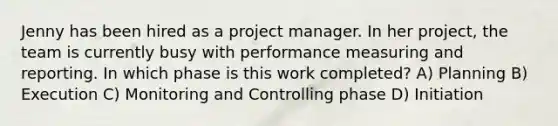 Jenny has been hired as a project manager. In her project, the team is currently busy with performance measuring and reporting. In which phase is this work completed? A) Planning B) Execution C) Monitoring and Controlling phase D) Initiation