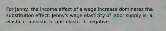 For Jenny, the income effect of a wage increase dominates the substitution effect. Jenny's wage elasticity of labor supply is: a. elastic c. inelastic b. unit elastic d. negative