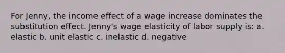 For Jenny, the income effect of a wage increase dominates the substitution effect. Jenny's wage elasticity of labor supply is: a. elastic b. unit elastic c. inelastic d. negative