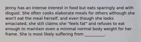 Jenny has an intense interest in food but eats sparingly and with disgust. She often cooks elaborate meals for others although she won't eat the meal herself, and even though she looks emaciated, she still claims she "feels fat" and refuses to eat enough to maintain even a minimal normal body weight for her frame. She is most likely suffering from __________.