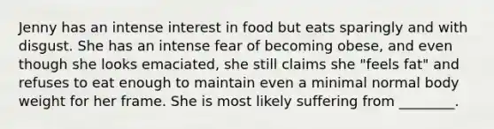 Jenny has an intense interest in food but eats sparingly and with disgust. She has an intense fear of becoming obese, and even though she looks emaciated, she still claims she "feels fat" and refuses to eat enough to maintain even a minimal normal body weight for her frame. She is most likely suffering from ________.