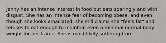 Jenny has an intense interest in food but eats sparingly and with disgust. She has an intense fear of becoming obese, and even though she looks emaciated, she still claims she "feels fat" and refuses to eat enough to maintain even a minimal normal body weight for her frame. She is most likely suffering from