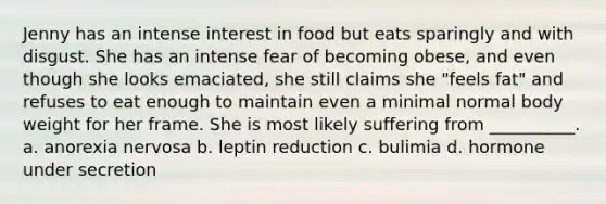 Jenny has an intense interest in food but eats sparingly and with disgust. She has an intense fear of becoming obese, and even though she looks emaciated, she still claims she "feels fat" and refuses to eat enough to maintain even a minimal normal body weight for her frame. She is most likely suffering from __________. a. anorexia nervosa b. leptin reduction c. bulimia d. hormone under secretion