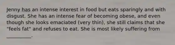 Jenny has an intense interest in food but eats sparingly and with disgust. She has an intense fear of becoming obese, and even though she looks emaciated (very thin), she still claims that she "feels fat" and refuses to eat. She is most likely suffering from __________.