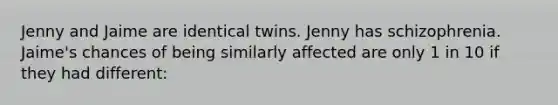 Jenny and Jaime are identical twins. Jenny has schizophrenia. Jaime's chances of being similarly affected are only 1 in 10 if they had different: