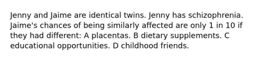 Jenny and Jaime are identical twins. Jenny has schizophrenia. Jaime's chances of being similarly affected are only 1 in 10 if they had different: A placentas. B dietary supplements. C educational opportunities. D childhood friends.