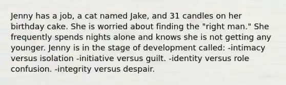 Jenny has a job, a cat named Jake, and 31 candles on her birthday cake. She is worried about finding the "right man." She frequently spends nights alone and knows she is not getting any younger. Jenny is in the stage of development called: -intimacy versus isolation -initiative versus guilt. -identity versus role confusion. -integrity versus despair.